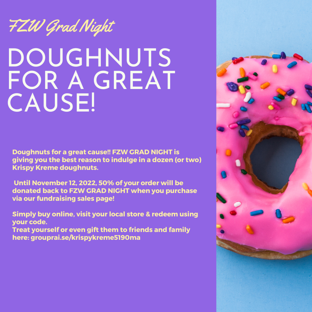 Doughnuts for A Cause! Doughnuts for a great cause!! FZW GRAD NIGHT is giving you the best reason to indulge in a dozen (or two) Krispy Kreme doughnuts. Until November 12, 2022, 50% of your order will be donated back to FZW GRAD NIGHT when you purchase via our fundraising sales page! Simply buy online, visit your local store & redeem using your code. Treat yourself or even gift them to friends and family here: grouprai.se/krispykreme5190ma